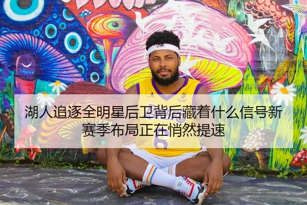 湖人追逐全明星后卫背后藏着什么信号新赛季布局正在悄然提速